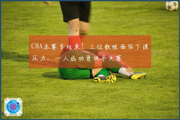 CBA本赛季结束！三位教练面临下课压力，一人成功晋级半决赛